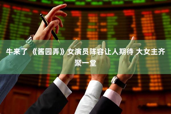 牛来了 《酱园弄》女演员阵容让人期待 大女主齐聚一堂