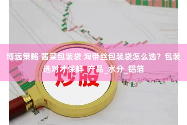 博远策略 酱菜包装袋 海带丝包装袋怎么选？包装选对才保鲜_产品_水分_铝箔