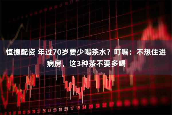 恒捷配资 年过70岁要少喝茶水？叮嘱：不想住进病房，这3种茶不要多喝