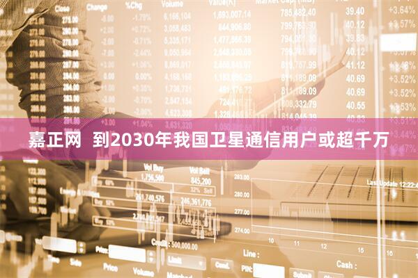 嘉正网  到2030年我国卫星通信用户或超千万