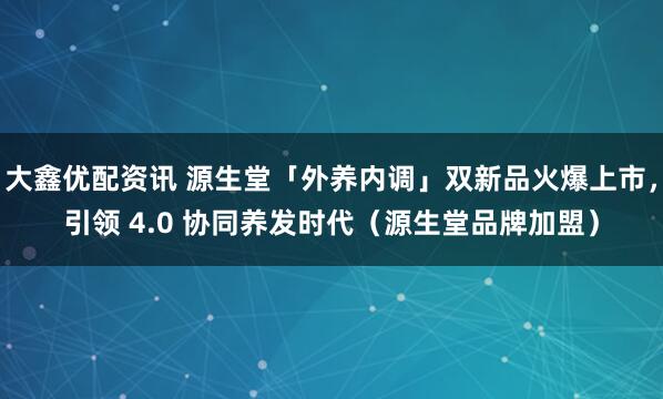 大鑫优配资讯 源生堂「外养内调」双新品火爆上市，引领 4.0 协同养发时代（源生堂品牌加盟）