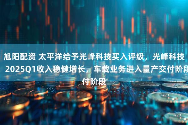 旭阳配资 太平洋给予光峰科技买入评级，光峰科技：2025Q1收入稳健增长，车载业务进入量产交付阶段