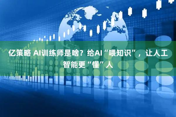 亿策略 AI训练师是啥？给AI“喂知识”，让人工智能更“懂”人