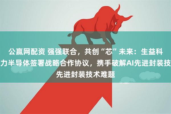 公赢网配资 强强联合，共创“芯”未来：生益科技与齐力半导体签署战略合作协议，携手破解AI先进封装技术难题