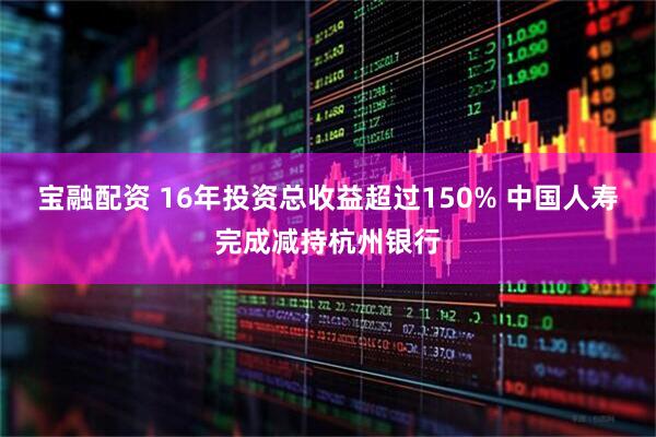 宝融配资 16年投资总收益超过150% 中国人寿完成减持杭州银行