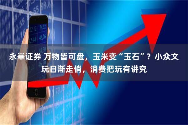 永崋证券 万物皆可盘，玉米变“玉石”？小众文玩日渐走俏，消费把玩有讲究