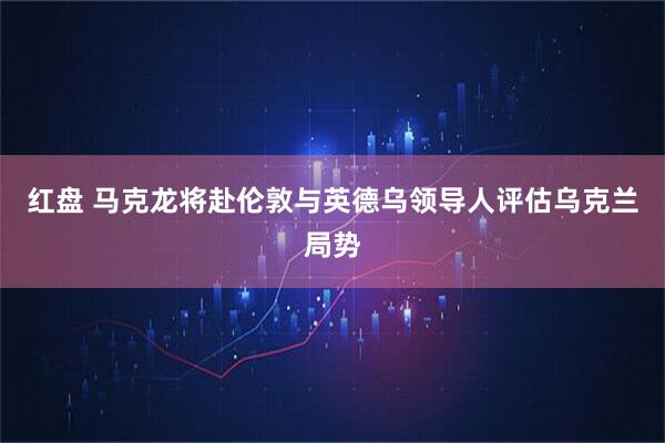 红盘 马克龙将赴伦敦与英德乌领导人评估乌克兰局势