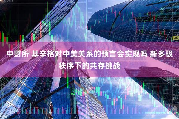 中财所 基辛格对中美关系的预言会实现吗 新多极秩序下的共存挑战