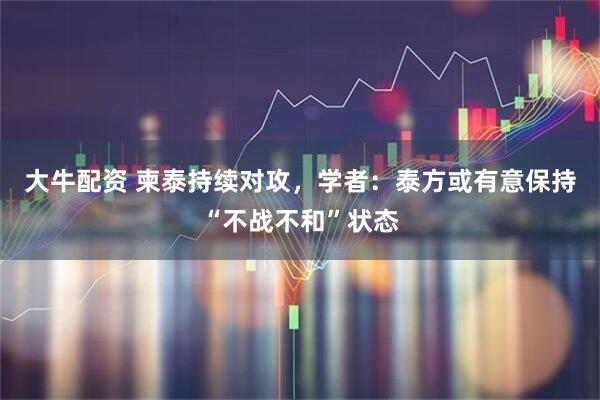 大牛配资 柬泰持续对攻，学者：泰方或有意保持“不战不和”状态