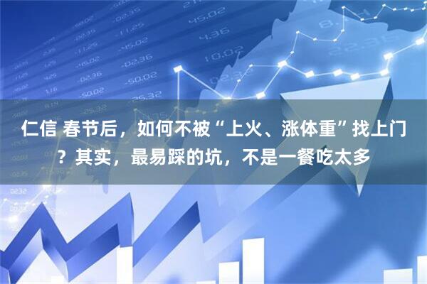 仁信 春节后，如何不被“上火、涨体重”找上门？其实，最易踩的坑，不是一餐吃太多